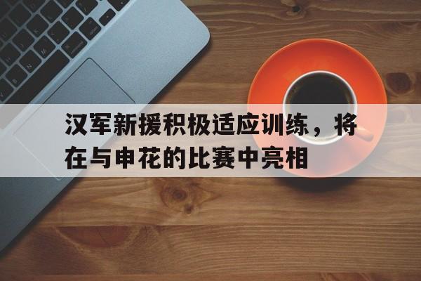 关于汉军新援积极适应训练，将在与申花的比赛中亮相的信息