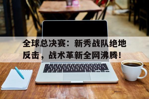 全球总决赛：新秀战队绝地反击，战术革新全网沸腾！