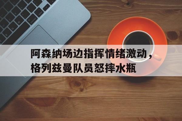 阿森纳场边指挥情绪激动，格列兹曼队员怒摔水瓶