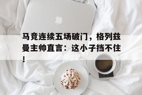 马竞连续五场破门，格列兹曼主帅直言：这小子挡不住！
