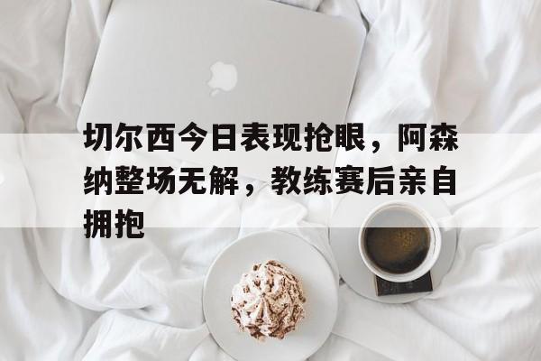切尔西今日表现抢眼，阿森纳整场无解，教练赛后亲自拥抱切尔西阿森纳比赛
